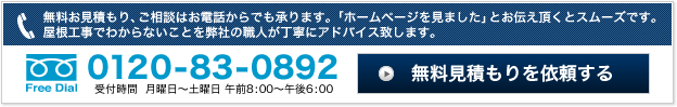 無料お見積り、ご相談はお電話からでも承ります。「ホームページを見ました」とお伝え頂くとスムーズです。屋根工事でわからないことを弊社の職人が丁寧にアドバイス致します｜0120-83-0892｜受付時間 月曜日～土曜日 午前8：00～午後6：00｜無料見積もりを依頼する