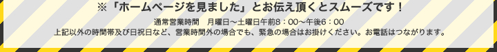 ※「ホームページを見ました」とお伝え頂くとスムーズです！通常営業時間　月曜日～土曜日午前8：00～午後6：00　これ以外の時間帯及び日祝日など、営業時間外の場合でも、緊急の場合はお掛けください。お電話はつながります。