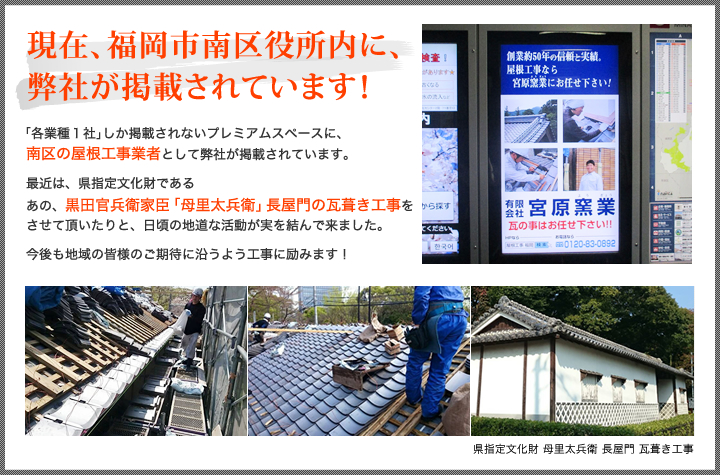 現在、福岡市南区役所内に、弊社が掲載されています！ 「各業種１社」しか掲載されないプレミアムスペースに、南区の屋根工事業者として弊社が掲載されています。最近は、県指定文化財であるあの、黒田官兵衛家臣「母里太兵衛」長屋門の瓦葺き工事をさせて頂いたりと、日頃の地道な活動が実を結んで来ました。
今後も地域の皆様のご期待に沿うよう工事に励みます