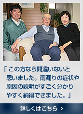 「この方なら間違いないと思いました。雨漏りの症状や原因の説明がすごく分かりやすく納得できました。」