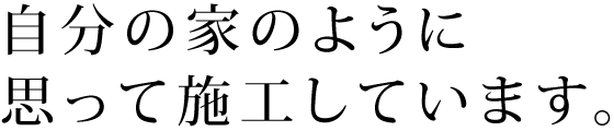 自分の家のように思って施工しています。 