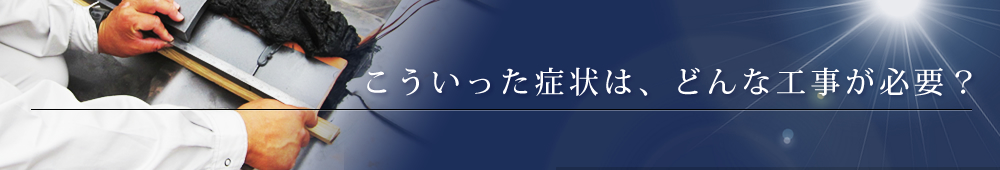 こういった症状は、どんな工事が必要？